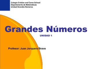 Colegio Cristian and Caren School
  Departamento de Matemáticas
  Unidad Grandes Números




Grandes Números
                                  UNIDAD 1




Profesor: Juan Jorquera Bravo
 