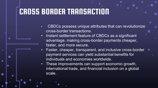 CROSS BORDER TRANSACTION
• CBDCs possess unique attributes that can revolutionize
cross-border transactions.
• Instant settlement feature of CBDCs as a significant
advantage, making cross-border payments cheaper,
faster, and more secure.
• Faster, cheaper, transparent, and inclusive cross-border
payment services can yield substantial benefits for
individuals and economies worldwide.
• These improvements can support economic growth,
international trade, and financial inclusion on a global
scale.
 