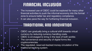 FINANCIAL INCLUSION
• The increased use of CBDC could be explored for many other
financial activities to push the informal economy into the formal
zone to ensure better tax and regulatory compliance.
• It can also pave the way for furthering financial inclusion.
TRADITIONAL AND INNOVATION
• CBDC can gradually bring a cultural shift towards virtual
currency by reducing currency handling costs.
• CBDC is envisaged to bring in the best of both worlds:
• The convenience and security of digital forms like
cryptocurrencies.
• The regulated, reserved-backed money circulation of the
traditional banking system.
 
