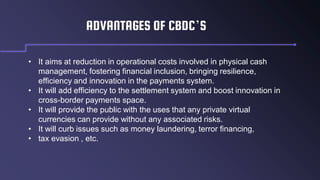 ADVANTAGES OF CBDC’S
• It aims at reduction in operational costs involved in physical cash
management, fostering financial inclusion, bringing resilience,
efficiency and innovation in the payments system.
• It will add efficiency to the settlement system and boost innovation in
cross-border payments space.
• It will provide the public with the uses that any private virtual
currencies can provide without any associated risks.
• It will curb issues such as money laundering, terror financing,
• tax evasion , etc.
 