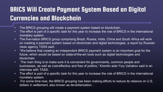 BRICS Will Create Payment System Based on Digital
Currencies and Blockchain
• The BRICS grouping will create a payment system based on blockchain.
• The effort is part of a specific task for this year to increase the role of BRICS in the international
monetary system.
• The five-nation BRICS group comprising Brazil, Russia, India, China and South Africa will work
on creating a payment system based on blockchain and digital technologies, a report by Russian
news agency TASS said.
• “We believe that creating an independent BRICS payment system is an important goal for the
future, which would be based on state-of-the-art tools such as digital technologies and
blockchain.
• The main thing is to make sure it is convenient for governments, common people and
businesses, as well as cost-effective and free of politics,” Kremlin aide Yury Ushakov said in an
interview with TASS.
• The effort is part of a specific task for this year to increase the role of BRICS in the international
monetary system.
• For some time now, the BRICS grouping has been making efforts to reduce its reliance on U.S.
dollars in settlement, also known as de-dollarization..
 