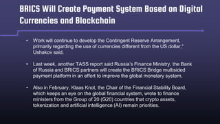 BRICS Will Create Payment System Based on Digital
Currencies and Blockchain
• Work will continue to develop the Contingent Reserve Arrangement,
primarily regarding the use of currencies different from the US dollar,"
Ushakov said.
• Last week, another TASS report said Russia’s Finance Ministry, the Bank
of Russia and BRICS partners will create the BRICS Bridge multisided
payment platform in an effort to improve the global monetary system.
• Also in February, Klaas Knot, the Chair of the Financial Stability Board,
which keeps an eye on the global financial system, wrote to finance
ministers from the Group of 20 (G20) countries that crypto assets,
tokenization and artificial intelligence (AI) remain priorities.
 