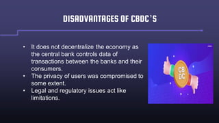 DISADVANTAGES OF CBDC’S
• It does not decentralize the economy as
the central bank controls data of
transactions between the banks and their
consumers.
• The privacy of users was compromised to
some extent.
• Legal and regulatory issues act like
limitations.
 