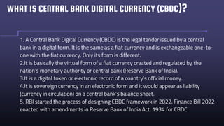 WHAT IS CENTRAL BANK DIGITAL CURRENCY (CBDC)?
1. A Central Bank Digital Currency (CBDC) is the legal tender issued by a central
bank in a digital form. It is the same as a fiat currency and is exchangeable one-to-
one with the fiat currency. Only its form is different.
2.It is basically the virtual form of a fiat currency created and regulated by the
nation’s monetary authority or central bank (Reserve Bank of India).
3.It is a digital token or electronic record of a country’s official money.
4.It is sovereign currency in an electronic form and it would appear as liability
(currency in circulation) on a central bank’s balance sheet.
5. RBI started the process of designing CBDC framework in 2022. Finance Bill 2022
enacted with amendments in Reserve Bank of India Act, 1934 for CBDC.
 