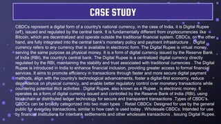 CBDCs represent a digital form of a country's national currency, in the case of India, it is Digital Rupee
(e₹), issued and regulated by the central bank. It is fundamentally different from cryptocurrencies like
Bitcoin, which are decentralized and operate outside the traditional financial system. CBDCs, on the other
hand, are fully integrated into the central bank's monetary policy and payment infrastructure . Digital
currency refers to any currency that is available in electronic form. The Digital Rupee is virtual money,
serving the same purpose as physical money. It is a form of digital currency issued by the Reserve Bank
of India (RBI), the country's central bank. The Digital Rupee is a centralized digital currency directly
regulated by the RBI, maintaining the stability and trust associated with traditional currencies . The Digital
Rupee is introduced in India to enhance financial inclusion, providing greater access to formal financial
services. It aims to promote efficiency in transactions through faster and more secure digital payment
methods, align with the country's technological advancements, foster a digital-first economy, reduce
dependence on physical currency, and enable better regulatory control over monetary transactions while
countering potential illicit activities . Digital Rupee, also known as e Rupee , is electronic money. It
operates as a form of digital currency issued and controlled by the Reserve Bank of India (RBI), using
blockchain or distributed ledger technology for secure and transparent transactions .Types of CBDC’s.
CBDCs can be broadly categorized into two main types : Retail CBDCs: Designed for use by the general
public for everyday transactions, similar to how cash is used today . Wholesale CBDCs: Intended for use
by financial institutions for interbank settlements and other wholesale transactions . Issuing Digital Rupee.
CASE STUDY
 