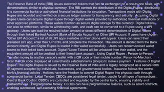 The Reserve Bank of India (RBI) issues electronic tokens that can be exchanged on a one-to-one basis, with
denominations similar to physical currency. The RBI controls the distribution of the Digital Rupee, distributing
it to commercial banks or authorized financial institutions for circulation. Transactions made with Digital
Rupee are recorded and verified on a secure ledger system for transparency and security . Acquiring Digital
Rupee Users can acquire Digital Rupee through digital wallets provided by authorized financial institutions or
other approved platforms. These wallets function as secure digital storage for the currency. Digital tokens
can also be withdrawn, similar to withdrawing cash, and cash can be converted to e Rupee using a UPI
gateway . Users can load the required token amount or select different denominations of Digital Rupee
through their linked Banked Account (Bank of Baroda Account) or Other UPI Account. If users have chosen
"Other UPI Account," a list of all UPI apps available on their phone will appear. Users can select their
preferred UPI app, enter their UPI PIN, and complete the transaction. The amount is debited from the Bank
Account directly, and Digital Rupee is loaded in the wallet successfully . Users can redeem/unload wallet
tokens to their linked bank account. Digital Rupee Tokens will be unloaded from their wallet, and the
equivalent amount will be credited to their linked bank account . Using Digital Rupee . Person-to-Person:
Transfer money to another person’s wallet with a QR code or their mobile number. Person-to-Merchant:
Scan the QR code displayed at a merchant’s establishments (shops) to make a payment . Features of Digital
Rupee .The Digital Rupee is issued by the Reserve Bank of India and is legally recognized as a secure form
of payment accepted by individuals, businesses, and governmental bodies . Issuance follows the central
bank's financial policies . Holders have the freedom to convert Digital Rupee into physical cash through
commercial banks . Legal Tender: CBDCs are considered legal tender, usable for all types of transactions .
Central Bank Control: CBDCs are controlled and regulated by the central bank, ensuring stability and
trustworthiness . Programmable Money: CBDCs can have programmable features, such as smart contracts,
enabling automated, self-executing financial agreements .
 