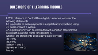 QUESTIONS OF E LEARNING MODULE
1. With reference to Central Bank digital currencies, consider the
following statements :
1.It is possible to make payments in a digital currency without using
US dollar or SWIFT system.
2.A digital currency can be distributed with condition programmed
into it such as a time-frame for spending it.
Which of the statements given above is/are correct?
(a) 1 only
(b) 2 only
(c) Both 1 and 2
(d) Neither 1 nor 2
Ans: (c)
 