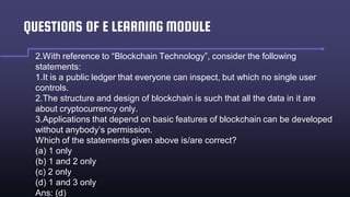 QUESTIONS OF E LEARNING MODULE
2.With reference to “Blockchain Technology”, consider the following
statements:
1.It is a public ledger that everyone can inspect, but which no single user
controls.
2.The structure and design of blockchain is such that all the data in it are
about cryptocurrency only.
3.Applications that depend on basic features of blockchain can be developed
without anybody’s permission.
Which of the statements given above is/are correct?
(a) 1 only
(b) 1 and 2 only
(c) 2 only
(d) 1 and 3 only
Ans: (d)
 