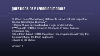 QUESTIONS OF E LEARNING MODULE
3. Which one of the following statements is incorrect with respect to
Central Bank Digital Currency?
1.Digital Rupee is considered as a legal tender in India.
2.Wholesale CBDC is restricted for access to select financial
institutions only.
3.In a token-based CBDC, the person receiving a token will verify that
his ownership of the token is genuine.
4.None of the above
Answer: 4
 