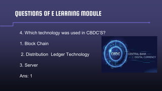QUESTIONS OF E LEARNING MODULE
4. Which technology was used in CBDC’S?
1. Block Chain
2. Distribution Ledger Technology
3. Server
Ans: 1
 