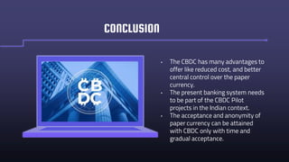 • The CBDC has many advantages to
offer like reduced cost, and better
central control over the paper
currency.
• The present banking system needs
to be part of the CBDC Pilot
projects in the Indian context.
• The acceptance and anonymity of
paper currency can be attained
with CBDC only with time and
gradual acceptance.
CONCLUSION
 