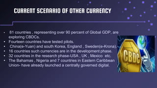 CURRENT SCENARIO OF OTHER CURRENCY
• 81 countries , representing over 90 percent of Global GDP, are
exploring CBDCs.
• Fourteen countries have tested pilots.
• China(e-Yuan) and south Korea, England , Sweden(e-Krona).
• 16 countries such currencies are in the development phase.
• 32 countries in the research phase-USA , UK , Mexico etc.
• The Bahamas , Nigeria and 7 countries in Eastern Caribbean
Union- have already launched a centrally governed digital.
 