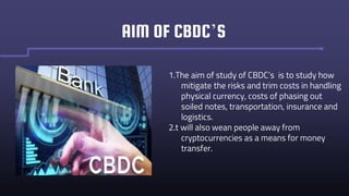 AIM OF CBDC’S
1.The aim of study of CBDC’s is to study how
mitigate the risks and trim costs in handling
physical currency, costs of phasing out
soiled notes, transportation, insurance and
logistics.
2.t will also wean people away from
cryptocurrencies as a means for money
transfer.
 