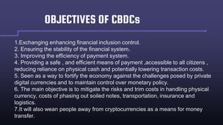 OBJECTIVES OF CBDCs
1.Exchanging enhancing financial inclusion control.
2. Ensuring the stability of the financial system.
3. Improving the efficiency of payment system.
4. Providing a safe , and efficient means of payment ,accessible to all citizens ,
reducing reliance on physical cash and potentially lowering transaction costs.
5. Seen as a way to fortify the economy against the challenges posed by private
digital currencies and to maintain control over monetary policy.
6. The main objective is to mitigate the risks and trim costs in handling physical
currency, costs of phasing out soiled notes, transportation, insurance and
logistics.
7.It will also wean people away from cryptocurrencies as a means for money
transfer.
 