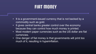 FIAT MONEY
• It is a government-issued currency that is not backed by a
commodity such as gold.
• It gives central banks greater control over the economy
because they can control how much money is printed.
• Most modern paper currencies such as the US dollar are fiat
currencies.
• One danger of fiat money is that governments will print too
much of it, resulting in hyperinflation.
 