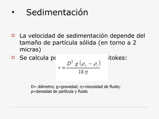• Sedimentación
 La velocidad de sedimentación depende del
tamaño de partícula sólida (en torno a 2
micras)
 Se calcula por la ecuación de Stokes:
D= diámetro; g=gravedad; η=viscosidad de fluido;
ρ=densidad de partícula y fluido
 