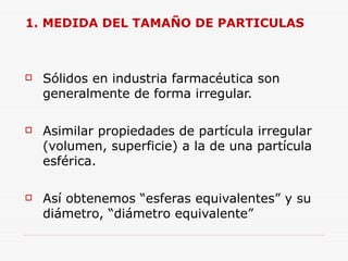 1. MEDIDA DEL TAMAÑO DE PARTICULAS
 Sólidos en industria farmacéutica son
generalmente de forma irregular.
 Asimilar propiedades de partícula irregular
(volumen, superficie) a la de una partícula
esférica.
 Así obtenemos “esferas equivalentes” y su
diámetro, “diámetro equivalente”
 