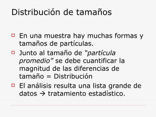 Distribución de tamaños
 En una muestra hay muchas formas y
tamaños de partículas.
 Junto al tamaño de “partícula
promedio” se debe cuantificar la
magnitud de las diferencias de
tamaño = Distribución
 El análisis resulta una lista grande de
datos  tratamiento estadístico.
 
