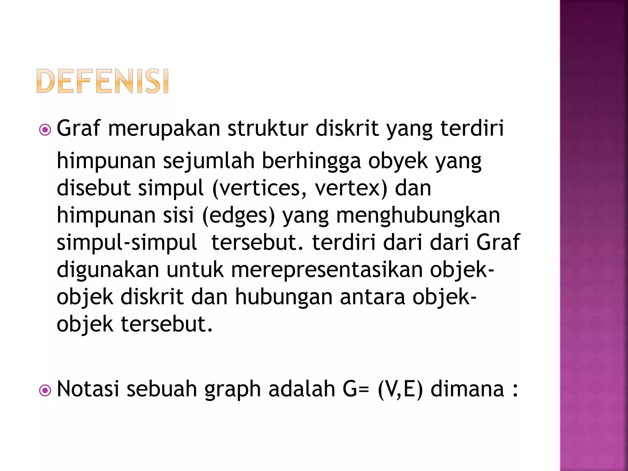  Graf merupakan struktur diskrit yang terdiri
himpunan sejumlah berhingga obyek yang
disebut simpul (vertices, vertex) dan
himpunan sisi (edges) yang menghubungkan
simpul-simpul tersebut. terdiri dari dari Graf
digunakan untuk merepresentasikan objek-
objek diskrit dan hubungan antara objek-
objek tersebut.
 Notasi sebuah graph adalah G= (V,E) dimana :
 