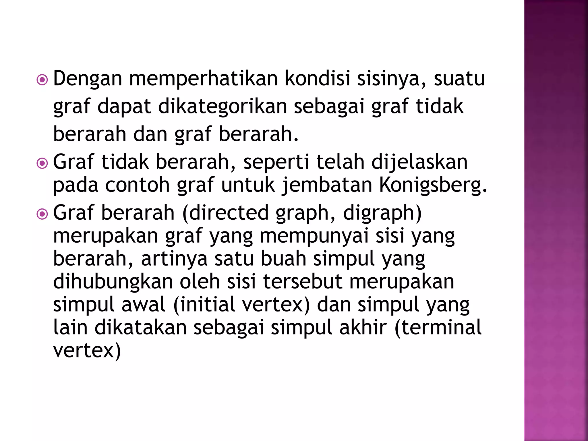  Dengan memperhatikan kondisi sisinya, suatu
graf dapat dikategorikan sebagai graf tidak
berarah dan graf berarah.
 Graf tidak berarah, seperti telah dijelaskan
pada contoh graf untuk jembatan Konigsberg.
 Graf berarah (directed graph, digraph)
merupakan graf yang mempunyai sisi yang
berarah, artinya satu buah simpul yang
dihubungkan oleh sisi tersebut merupakan
simpul awal (initial vertex) dan simpul yang
lain dikatakan sebagai simpul akhir (terminal
vertex)
 