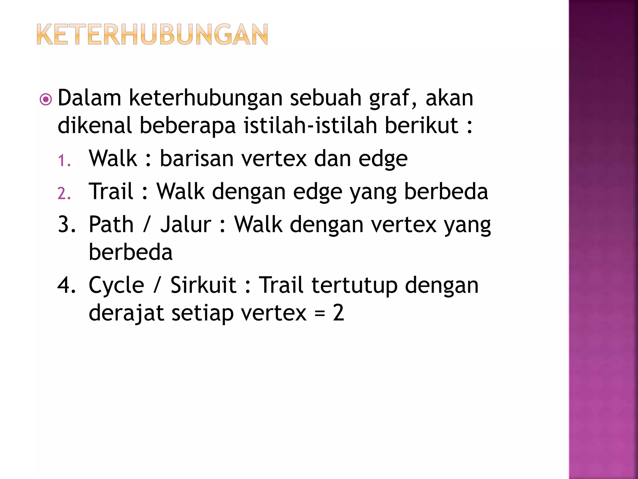 Dalam keterhubungan sebuah graf, akan
dikenal beberapa istilah-istilah berikut :
1. Walk : barisan vertex dan edge
2. Trail : Walk dengan edge yang berbeda
3. Path / Jalur : Walk dengan vertex yang
berbeda
4. Cycle / Sirkuit : Trail tertutup dengan
derajat setiap vertex = 2
 