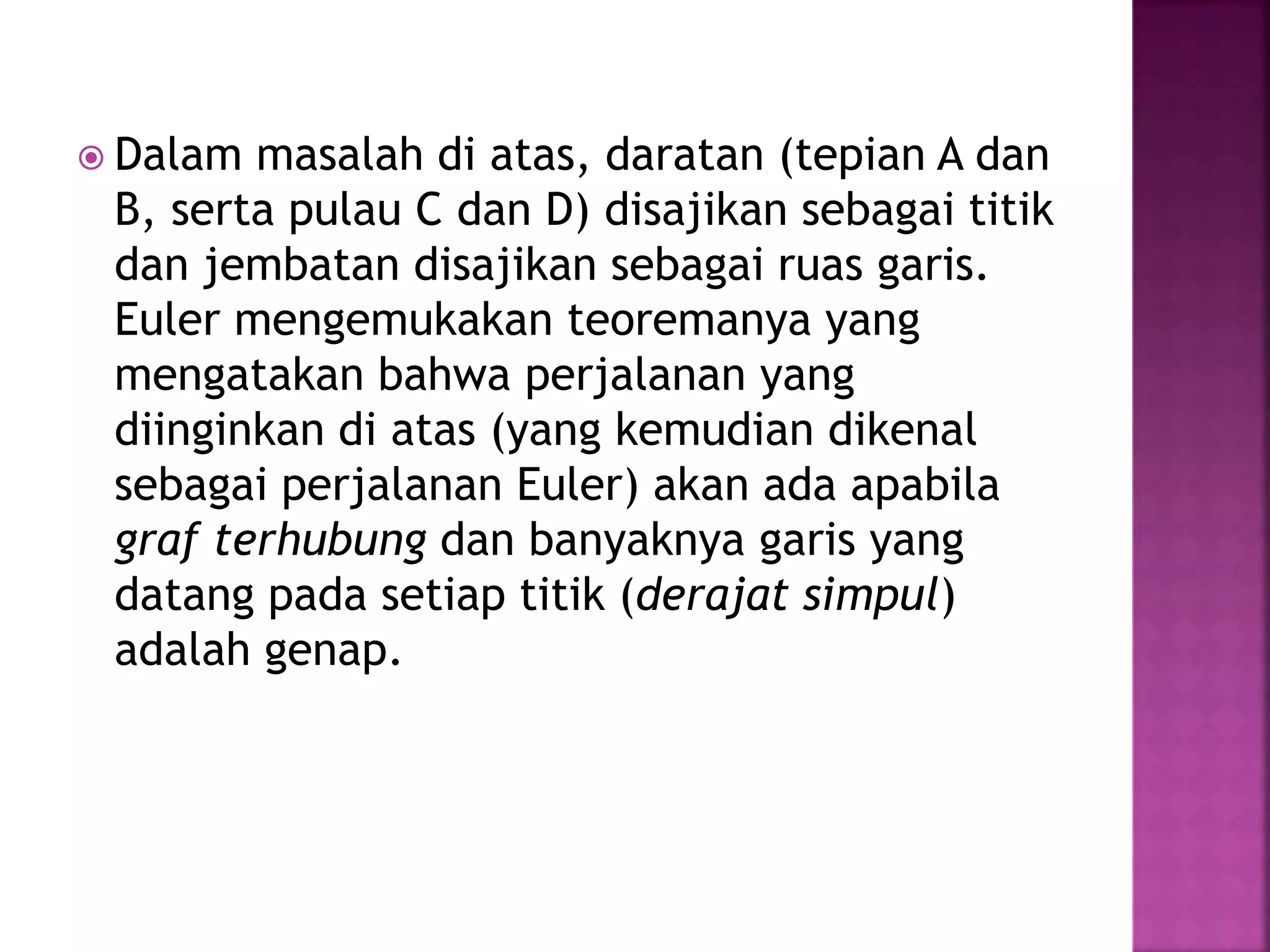  Dalam masalah di atas, daratan (tepian A dan
B, serta pulau C dan D) disajikan sebagai titik
dan jembatan disajikan sebagai ruas garis.
Euler mengemukakan teoremanya yang
mengatakan bahwa perjalanan yang
diinginkan di atas (yang kemudian dikenal
sebagai perjalanan Euler) akan ada apabila
graf terhubung dan banyaknya garis yang
datang pada setiap titik (derajat simpul)
adalah genap.
 