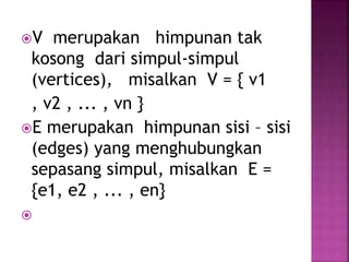 V merupakan himpunan tak
kosong dari simpul-simpul
(vertices), misalkan V = { v1
, v2 , ... , vn }
E merupakan himpunan sisi – sisi
(edges) yang menghubungkan
sepasang simpul, misalkan E =
{e1, e2 , ... , en}

 