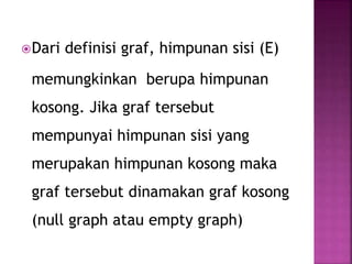 Dari definisi graf, himpunan sisi (E)
memungkinkan berupa himpunan
kosong. Jika graf tersebut
mempunyai himpunan sisi yang
merupakan himpunan kosong maka
graf tersebut dinamakan graf kosong
(null graph atau empty graph)
 