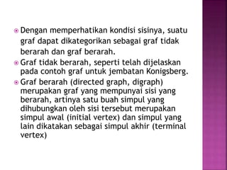  Dengan memperhatikan kondisi sisinya, suatu
graf dapat dikategorikan sebagai graf tidak
berarah dan graf berarah.
 Graf tidak berarah, seperti telah dijelaskan
pada contoh graf untuk jembatan Konigsberg.
 Graf berarah (directed graph, digraph)
merupakan graf yang mempunyai sisi yang
berarah, artinya satu buah simpul yang
dihubungkan oleh sisi tersebut merupakan
simpul awal (initial vertex) dan simpul yang
lain dikatakan sebagai simpul akhir (terminal
vertex)
 