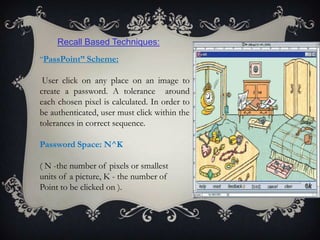 Recall Based Techniques:
“PassPoint” Scheme:

User click on any place on an image to
create a password. A tolerance around
each chosen pixel is calculated. In order to
be authenticated, user must click within the
tolerances in correct sequence.
Password Space: N^K
( N -the number of pixels or smallest
units of a picture, K - the number of
Point to be clicked on ).

 