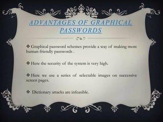 A D VA N TA G E S O F G R A P H I C A L
PA S S W O R D S
 Graphical password schemes provide a way of making more
human-friendly passwords .
 Here the security of the system is very high.
 Here we use a series of selectable images on successive
screen pages.
 Dictionary attacks are infeasible.

 
