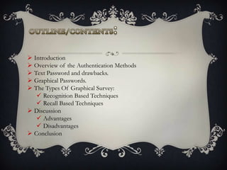  Introduction
 Overview of the Authentication Methods
 Text Password and drawbacks.
 Graphical Passwords.
 The Types Of Graphical Survey:
 Recognition Based Techniques
 Recall Based Techniques
 Discussion
 Advantages
 Disadvantages
 Conclusion

 