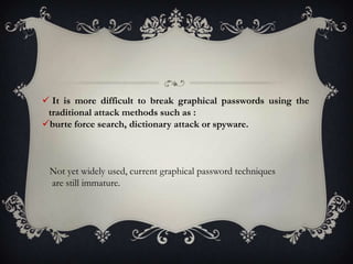  It is more difficult to break graphical passwords using the
traditional attack methods such as :
burte force search, dictionary attack or spyware.

Not yet widely used, current graphical password techniques
are still immature.

 