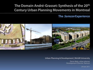 The Domain André-Grasset: Synthesis of the 20th
Century Urban Planning Movements in Montreal
                                 The Samcon Experience




                   Urban Planning & Development | McGill University
                                             Pierre Malo, urban planner
                                         Development Director, Samcon
                                                            29 mars 2011
 