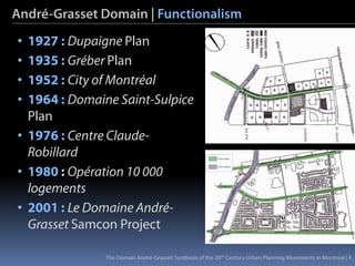 André-Grasset Domain | Functionalism
• 1927 : Dupaigne Plan
• 1935 : Gréber Plan
• 1952 : City of Montréal
• 1964 : Domaine Saint-Sulpice
  Plan
• 1976 : Centre Claude-
  Robillard
• 1980 : Opération 10 000
  logements
• 2001 : Le Domaine André-
  Grasset Samcon Project

               The Domain André-Grasset: Synthesis of the 20th Century Urban Planning Movements in Montreal | 8
 