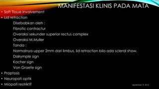 MANIFESTASI KLINIS PADA MATA
• Soft Tissue Involvement
• Lid retraction
Disebabkan oleh :
Fibrotic contractur
Overaksi sekunder superior rectus complex
Overaksi M.Muller
Tanda :
Normalnya upper 2mm dari limbus, lid retraction bila ada scleral show.
Dalrymple sign
Kocher sign
Von Graefe sign
• Proptosis
• Neuropati optik
• Miopati restriktif September 19, 2013
 