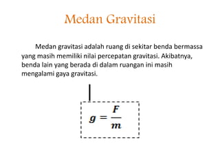 Medan Gravitasi 
Medan gravitasi adalah ruang di sekitar benda bermassa 
yang masih memiliki nilai percepatan gravitasi. Akibatnya, 
benda lain yang berada di dalam ruangan ini masih 
mengalami gaya gravitasi. 
 