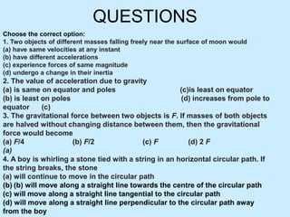 QUESTIONS
Choose the correct option:
1. Two objects of different masses falling freely near the surface of moon would
(a) have same velocities at any instant
(b) have different accelerations
(c) experience forces of same magnitude
(d) undergo a change in their inertia
2. The value of acceleration due to gravity
(a) is same on equator and poles (c)is least on equator
(b) is least on poles (d) increases from pole to
equator (c)
3. The gravitational force between two objects is F. If masses of both objects
are halved without changing distance between them, then the gravitational
force would become
(a) F/4 (b) F/2 (c) F (d) 2 F
(a)
4. A boy is whirling a stone tied with a string in an horizontal circular path. If
the string breaks, the stone
(a) will continue to move in the circular path
(b) (b) will move along a straight line towards the centre of the circular path
(c) will move along a straight line tangential to the circular path
(d) will move along a straight line perpendicular to the circular path away
from the boy
 