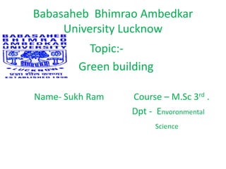 Babasaheb Bhimrao Ambedkar
University Lucknow
Topic:-
Green building
Name- Sukh Ram Course – M.Sc 3rd .
Dpt - Envoronmental
Science
 