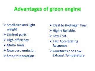 Advantages of green engine
 Small size and light
weight
 Limited parts
 High efficiency
 Multi- fuels
 Near zero emission
 Smooth operation
 Ideal to Hydrogen Fuel
 Highly Reliable.
 Low Cost.
 Fast Accelerating
Response
 Quietness and Low
Exhaust Temperature
 
