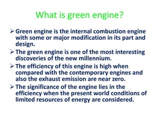 What is green engine?
Green engine is the internal combustion engine
with some or major modification in its part and
design.
The green engine is one of the most interesting
discoveries of the new millennium.
The efficiency of this engine is high when
compared with the contemporary engines and
also the exhaust emission are near zero.
The significance of the engine lies in the
efficiency when the present world conditions of
limited resources of energy are considered.
 