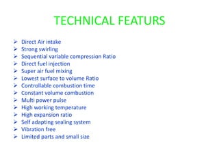 TECHNICAL FEATURS
 Direct Air intake
 Strong swirling
 Sequential variable compression Ratio
 Direct fuel injection
 Super air fuel mixing
 Lowest surface to volume Ratio
 Controllable combustion time
 Constant volume combustion
 Multi power pulse
 High working temperature
 High expansion ratio
 Self adapting sealing system
 Vibration free
 Limited parts and small size
 