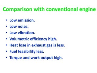 Comparison with conventional engine
• Low emission.
• Low noise.
• Low vibration.
• Volumetric efficiency high.
• Heat lose in exhaust gas is less.
• Fuel feasibility less.
• Torque and work output high.
 
