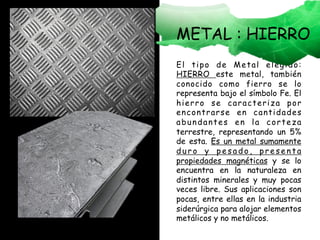 El tipo de Metal elegido:
HIERRO este metal, también
conocido como fierro se lo
representa bajo el símbolo Fe. El
hierro se caracteriza por
encontrarse en cantidades
abundantes en la corteza
terrestre, representando un 5%
de esta. Es un metal sumamente
d u r o y p e s a d o , p r e s e n t a
propiedades magnéticas y se lo
encuentra en la naturaleza en
distintos minerales y muy pocas
veces libre. Sus aplicaciones son
pocas, entre ellas en la industria
siderúrgica para alojar elementos
metálicos y no metálicos.
METAL : HIERRO
 