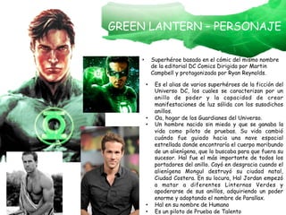 GREEN LANTERN – PERSONAJE
•  Superhéroe basado en el cómic del mismo nombre
de la editorial DC Comics Dirigida por Martin
Campbell y protagonizada por Ryan Reynolds.
•  Es el alias de varios superhéroes de la ficción del
Universo DC, los cuales se caracterizan por un
anillo de poder y la capacidad de crear
manifestaciones de luz sólida con los susodichos
anillos.
•  Oa, hogar de los Guardianes del Universo.
•  Un hombre nacido sin miedo y que se ganaba la
vida como piloto de pruebas. Su vida cambió
cuándo fue guiado hacia una nave espacial
estrellada donde encontraría el cuerpo moribundo
de un alienígena, que lo buscaba para que fuera su
sucesor. Hal fue el más importante de todos los
portadores del anillo. Cayó en desgracia cuando el
alienígena Mongul destruyó su ciudad natal,
Ciudad Costera. En su locura, Hal Jordan empezó
a matar a diferentes Linternas Verdes y
apoderarse de sus anillos, adquiriendo un poder
enorme y adoptando el nombre de Parallax.
•  Hal en su nombre de Humano
•  Es un piloto de Prueba de Talento
 