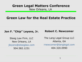 1
Green Legal Matters Conference
New Orleans, LA
Green Law for the Real Estate Practice
Jon F. “Chip” Leyens, Jr.
Steeg Law Firm, LLC
New Orleans, LA
jleyens@steeglaw.com
504.582.1231
Robert C. Newcomer
The Lang Legal Group LLC
Atlanta, GA
rnewcomer@langlegal.com
404.320.0990
 