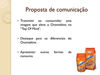 Proposta de comunicação
   Transmitir ao consumidor uma
    imagem que eleve o Ovomaltine no
    “Top Of Mind”.

   Destaque para os diferenciais do
    Ovomaltine.

   Apresentar   outras   formas   de
    consumo.
 