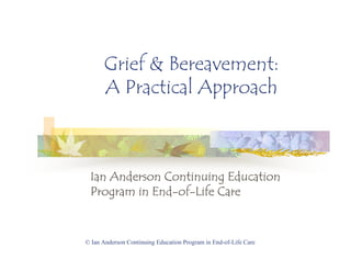 © Ian Anderson Continuing Education Program in End-of-Life Care
Grief & Bereavement:
A Practical Approach
Ian Anderson Continuing EducationIan Anderson Continuing EducationIan Anderson Continuing EducationIan Anderson Continuing Education
Program in EndProgram in EndProgram in EndProgram in End----ofofofof----Life CareLife CareLife CareLife Care
 