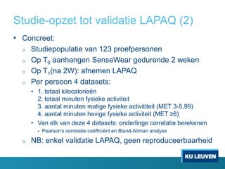 Studie-opzet tot validatie LAPAQ (2)
• Concreet:
o Studiepopulatie van 123 proefpersonen
o Op T0 aanhangen SenseWear gedurende 2 weken
o Op T1(na 2W): afnemen LAPAQ
o Per persoon 4 datasets:
• 1. totaal kilocalorieën
2. totaal minuten fysieke activiteit
3. aantal minuten matige fysieke activititeit (MET 3-5,99)
4. aantal minuten hevige fysieke activiteit (MET ≥6)
• Van elk van deze 4 datasets: onderlinge correlatie berekenen
• Pearson’s correlatie coëfficiënt en Bland-Altman analyse
o NB: enkel validatie LAPAQ, geen reproduceerbaarheid
 