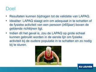 Doel
• Resultaten kunnen bijdragen tot de validatie van LAPAQ.
• Idealiter: LAPAQ slaagt erin om adequaat in te schatten of
de fysieke activiteit van een persoon (≥65jaar) boven de
geldende richtlijnen ligt.
• Indien dit het geval is, zou de LAPAQ op grote schaal
kunnen gebruikt worden in de eerste lijn om fysieke
activiteit bij de oudere populatie in te schatten en zo nodig
bij te sturen.
 